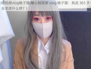 糖心短视频vlog柚子猫(糖心短视频 vlog 柚子猫：挑战 365 天不洗头，会变成什么样？)