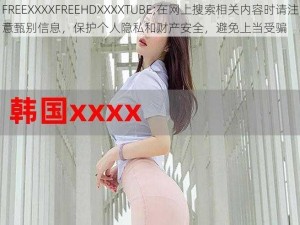 FREEXXXXFREEHDXXXXTUBE;在网上搜索相关内容时请注意甄别信息，保护个人隐私和财产安全，避免上当受骗