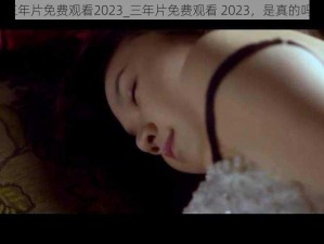 三年片免费观看2023_三年片免费观看 2023，是真的吗？