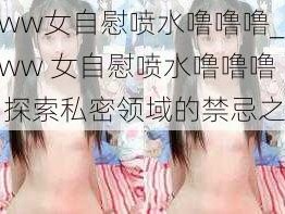 www女自慰喷水噜噜噜_www 女自慰喷水噜噜噜：探索私密领域的禁忌之美