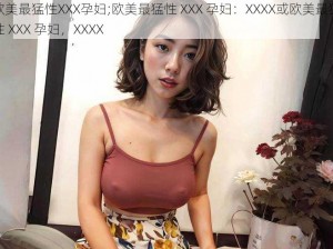 欧美最猛性XXX孕妇;欧美最猛性 XXX 孕妇：XXXX或欧美最猛性 XXX 孕妇，XXXX