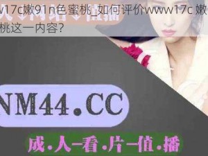 www17c嫩91n色蜜桃_如何评价www17c 嫩 91n 色蜜桃这一内容？