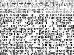 国内精品乱码卡1卡2卡3免费,国内精品乱码卡 1 卡 2 卡 3 免费资源是否真的免费？