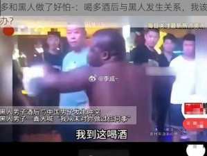 喝多和黑人做了好怕-：喝多酒后与黑人发生关系，我该怎么办？