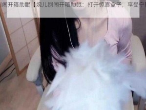 婉儿别闹开箱助眠【婉儿别闹开箱助眠：打开惊喜盒子，享受宁静睡眠】