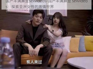 国产丰满麻豆sexvideos-国产丰满麻豆 sexvideos：探索亚洲女性的激情世界