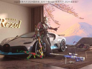 csgo高清大片2024最新版_如何下载csgo 高清大片 2024 最新版？