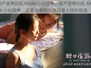 国产老熟妇乱XXXXX小仙踪林、国产老熟妇乱 XXXXX 小仙踪林，这是道德的沦丧还是人性的扭曲