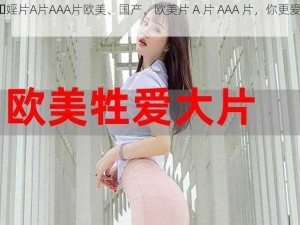 国产⋯婬片A片AAA片欧美、国产、欧美片 A 片 AAA 片，你更爱哪一种？