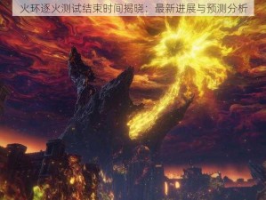 火环逐火测试结束时间揭晓：最新进展与预测分析