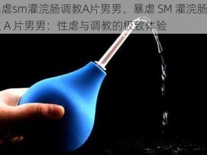 暴虐sm灌浣肠调教A片男男、暴虐 SM 灌浣肠调教 A 片男男：性虐与调教的极致体验