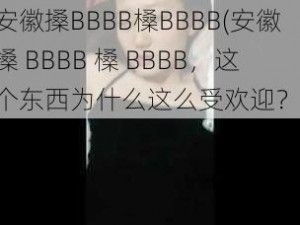 安徽搡BBBB槡BBBB(安徽搡 BBBB 槡 BBBB，这个东西为什么这么受欢迎？)