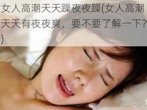 女人高潮天天躁夜夜躁(女人高潮天天有夜夜爽，要不要了解一下？)