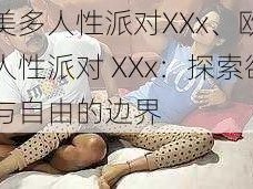 欧美多人性派对XXx、欧美多人性派对 XXx：探索欲望与自由的边界