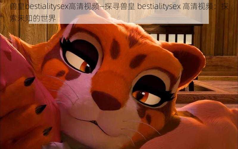 兽皇bestialitysex高清视频—探寻兽皇 bestialitysex 高清视频：探索未知的世界