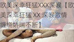 欧美深幸狂猛XXX深喉【欧美深幸狂猛 XX 深喉激情缠绕娇喘不断】