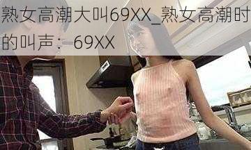 熟女高潮大叫69XX_熟女高潮时的叫声：69XX