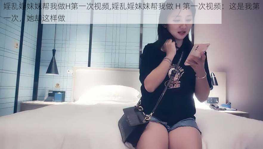 婬乱婬妺妺帮我做H第一次视频,婬乱婬妺妺帮我做 H 第一次视频：这是我第一次，她却这样做