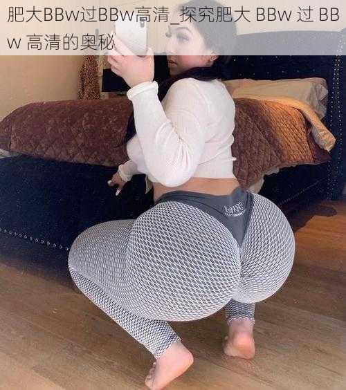 肥大BBw过BBw高清_探究肥大 BBw 过 BBw 高清的奥秘