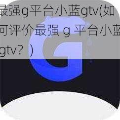 最强g平台小蓝gtv(如何评价最强 g 平台小蓝 gtv？)