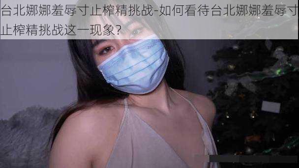 台北娜娜羞辱寸止榨精挑战-如何看待台北娜娜羞辱寸止榨精挑战这一现象？