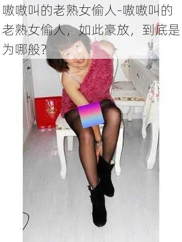 嗷嗷叫的老熟女偷人-嗷嗷叫的老熟女偷人，如此豪放，到底是为哪般？