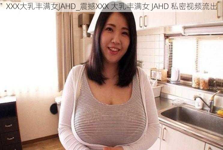 XXX大乳丰满女JAHD_震撼XXX 大乳丰满女 JAHD 私密视频流出