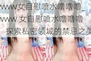 www女自慰喷水噜噜噜_www 女自慰喷水噜噜噜：探索私密领域的禁忌之美