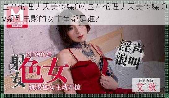 国产伦理丿天美传媒OV,国产伦理丿天美传媒 OV系列电影的女主角都是谁？